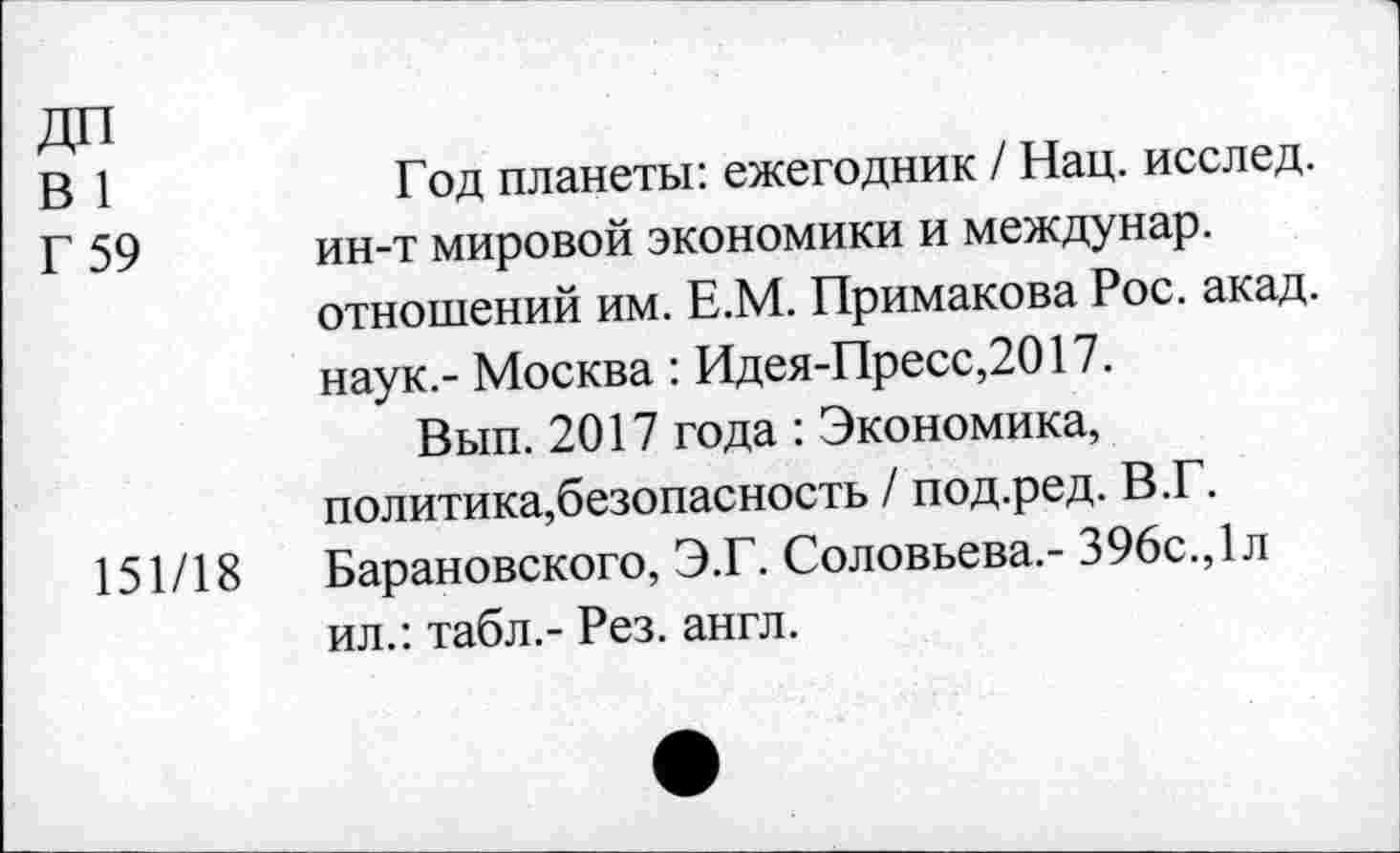 ﻿ДП
В 1	Год планеты: ежегодник / Нац. исслед.
Г 59 ин-т мировой экономики и междунар. отношений им. Е.М. Примакова Рос. акад, наук.- Москва: Идея-Пресс,2017.
Вып. 2017 года : Экономика, политика,безопасность / под.ред. В.Г.
151/18 Барановского, Э.Г. Соловьева.- 396с.,1л ил.: табл.- Рез. англ.